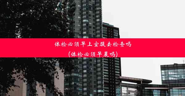 <b>体检必须早上空腹去检查吗(体检必须早晨吗)</b>