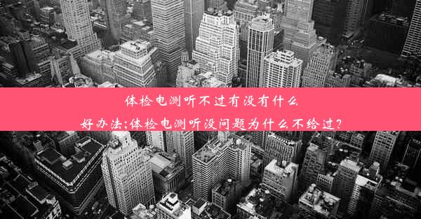 体检电测听不过有没有什么好办法;体检电测听没问题为什么不给过？