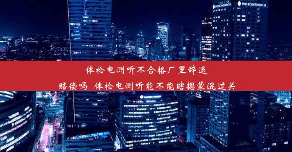 体检电测听不合格厂里辞退赔偿吗_体检电测听能不能瞎摁蒙混过关