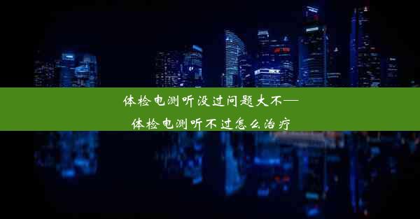 体检电测听没过问题大不—体检电测听不过怎么治疗