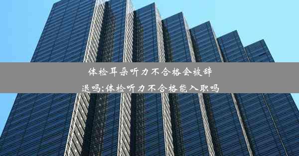 体检耳朵听力不合格会被辞退吗;体检听力不合格能入职吗