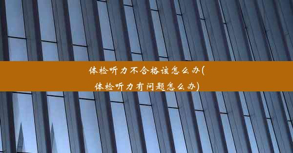 体检听力不合格该怎么办(体检听力有问题怎么办)