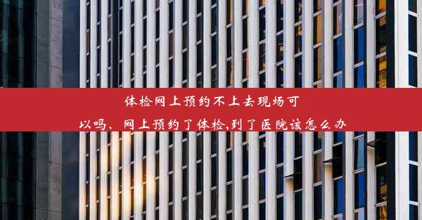 体检网上预约不上去现场可以吗、网上预约了体检,到了医院该怎么办