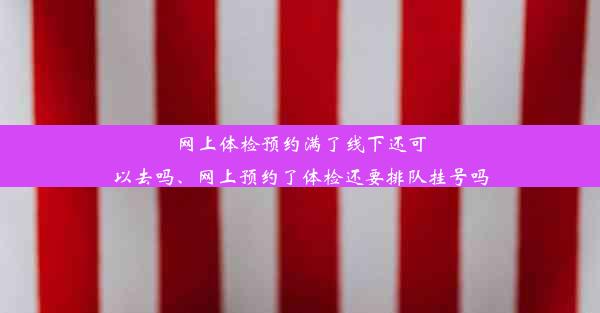 网上体检预约满了线下还可以去吗、网上预约了体检还要排队挂号吗