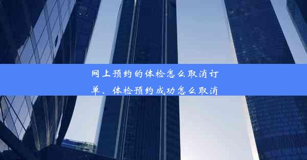 网上预约的体检怎么取消订单、体检预约成功怎么取消