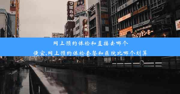 网上预约体检和直接去哪个便宜,网上预约体检套餐和医院比哪个划算