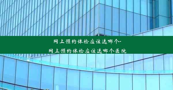 网上预约体检应该选哪个-网上预约体检应该选哪个医院