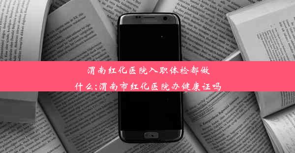 渭南红化医院入职体检都做什么;渭南市红化医院办健康证吗