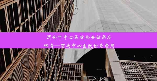 渭南市中心医院检查结果在哪查—渭南中心医院检查费用