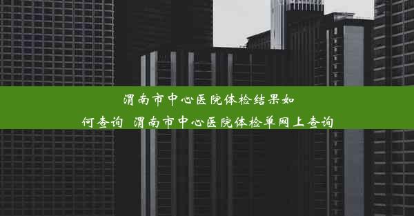 渭南市中心医院体检结果如何查询_渭南市中心医院体检单网上查询