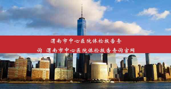 渭南市中心医院体检报告查询_渭南市中心医院体检报告查询官网