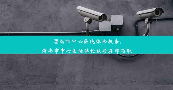 渭南市中心医院体检报告,渭南市中心医院体检报告在那领取