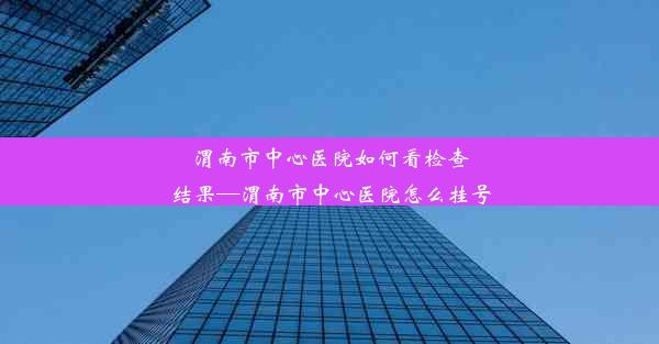 渭南市中心医院如何看检查结果—渭南市中心医院怎么挂号