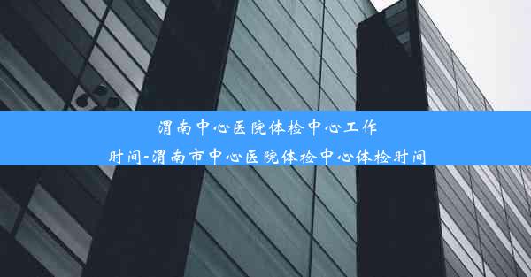 渭南中心医院体检中心工作时间-渭南市中心医院体检中心体检时间