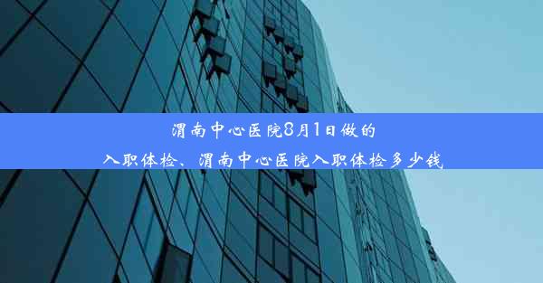 渭南中心医院8月1日做的入职体检、渭南中心医院入职体检多少钱