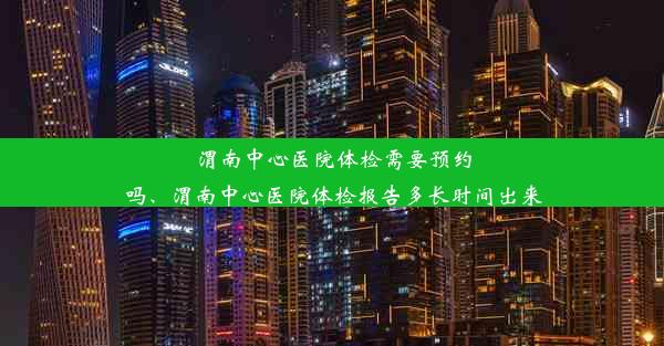 渭南中心医院体检需要预约吗、渭南中心医院体检报告多长时间出来