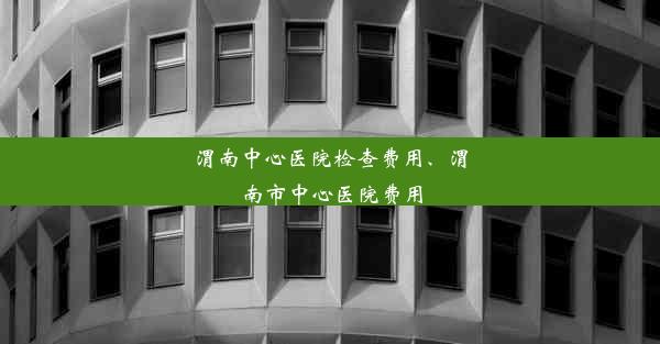 渭南中心医院检查费用、渭南市中心医院费用