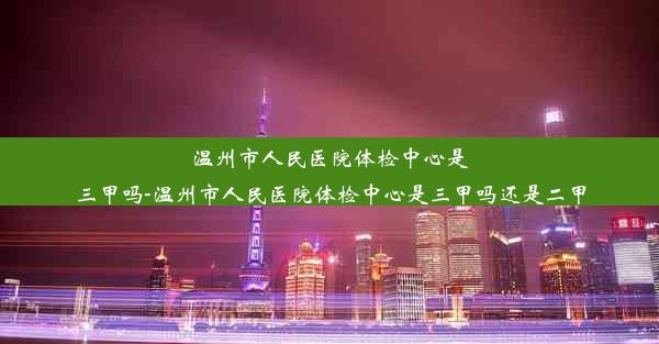 温州市人民医院体检中心是三甲吗-温州市人民医院体检中心是三甲吗还是二甲