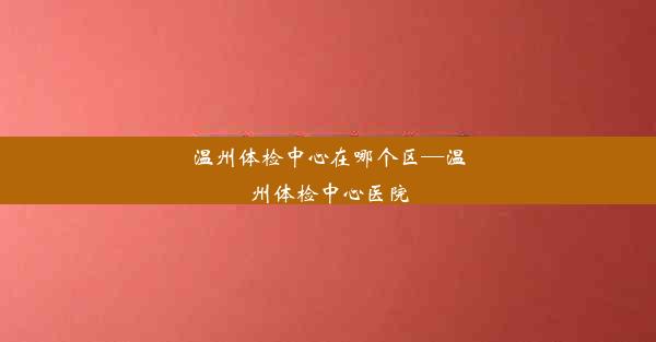 温州体检中心在哪个区—温州体检中心医院