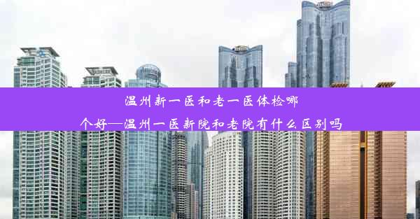 温州新一医和老一医体检哪个好—温州一医新院和老院有什么区别吗