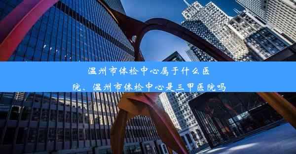 温州市体检中心属于什么医院、温州市体检中心是三甲医院吗