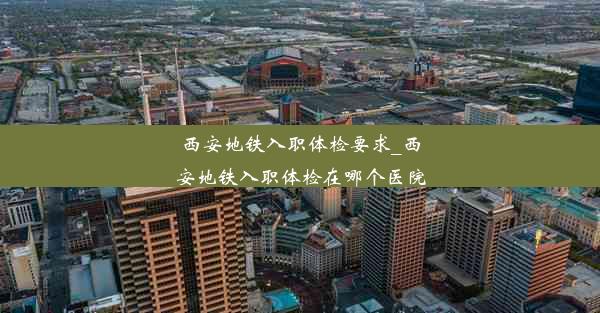 西安地铁入职体检要求_西安地铁入职体检在哪个医院