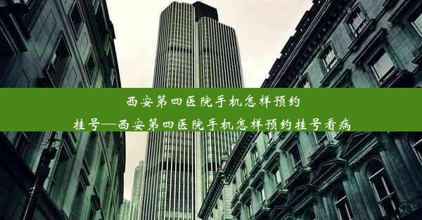 西安第四医院手机怎样预约挂号—西安第四医院手机怎样预约挂号看病