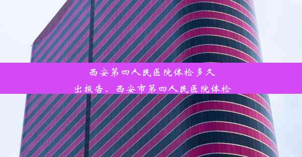 西安第四人民医院体检多久出报告、西安市第四人民医院体检