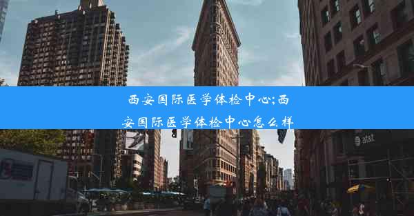 西安国际医学体检中心;西安国际医学体检中心怎么样