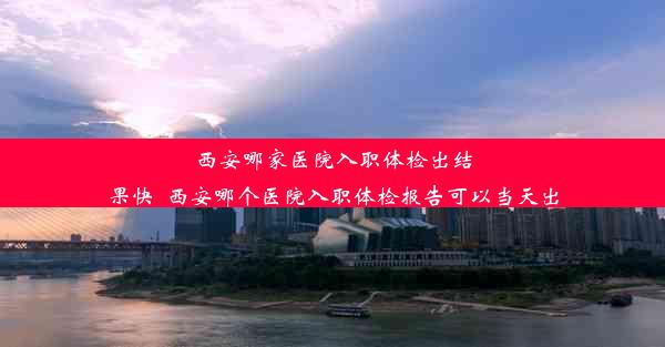 西安哪家医院入职体检出结果快_西安哪个医院入职体检报告可以当天出