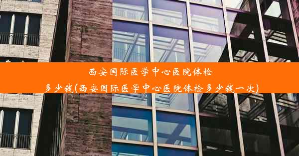 西安国际医学中心医院体检多少钱(西安国际医学中心医院体检多少钱一次)