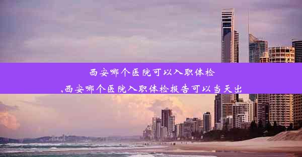 西安哪个医院可以入职体检,西安哪个医院入职体检报告可以当天出