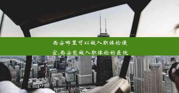 西安哪里可以做入职体检便宜,西安能做入职体检的医院