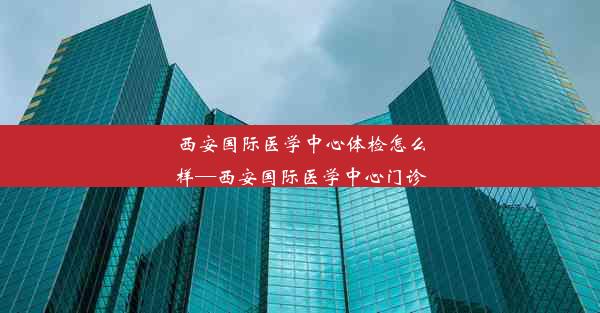 西安国际医学中心体检怎么样—西安国际医学中心门诊