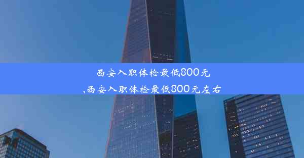 西安入职体检最低800元,西安入职体检最低800元左右