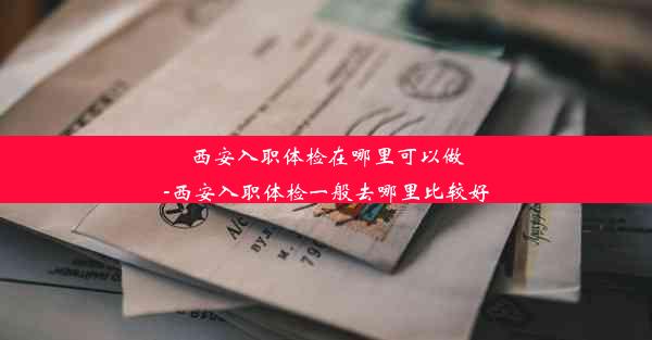 西安入职体检在哪里可以做-西安入职体检一般去哪里比较好