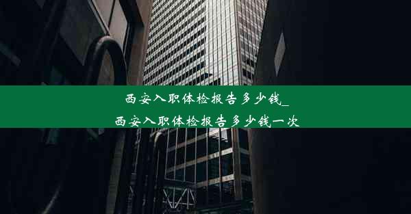 西安入职体检报告多少钱_西安入职体检报告多少钱一次