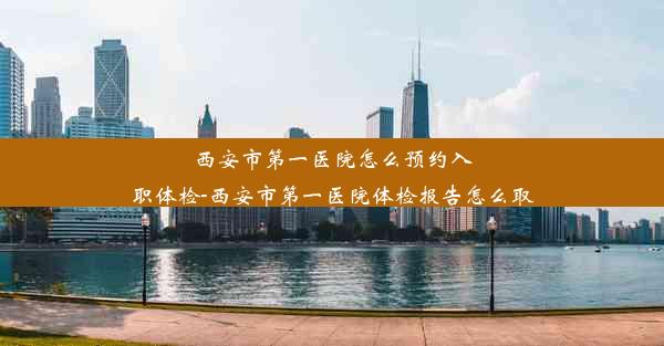 西安市第一医院怎么预约入职体检-西安市第一医院体检报告怎么取