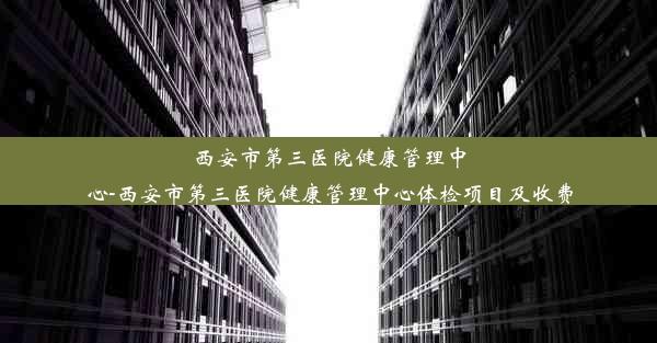 西安市第三医院健康管理中心-西安市第三医院健康管理中心体检项目及收费