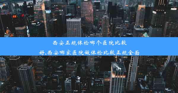 西安正规体检哪个医院比较好,西安哪家医院做体检比较正规全面