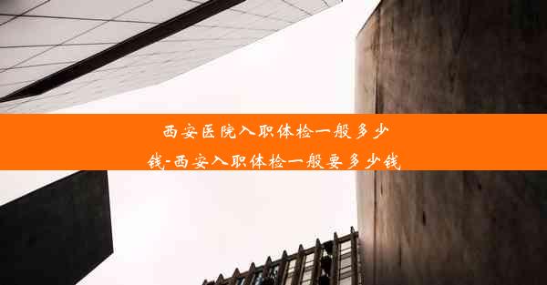 西安医院入职体检一般多少钱-西安入职体检一般要多少钱