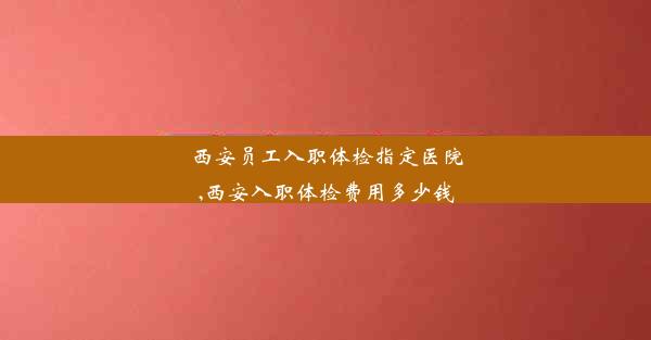 西安员工入职体检指定医院,西安入职体检费用多少钱