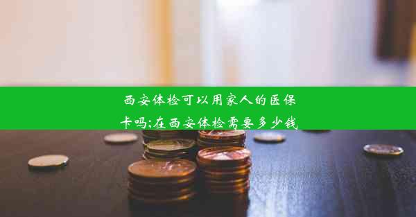 <b>西安体检可以用家人的医保卡吗;在西安体检需要多少钱</b>