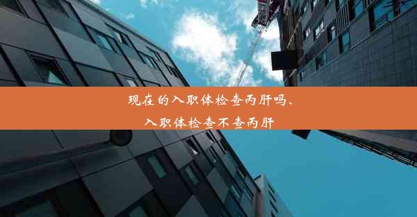 现在的入职体检查丙肝吗、入职体检查不查丙肝