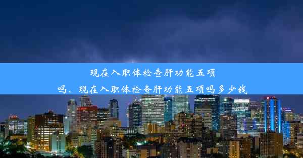 现在入职体检查肝功能五项吗、现在入职体检查肝功能五项吗多少钱