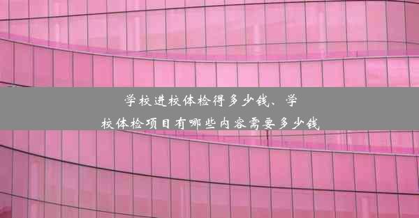 学校进校体检得多少钱、学校体检项目有哪些内容需要多少钱