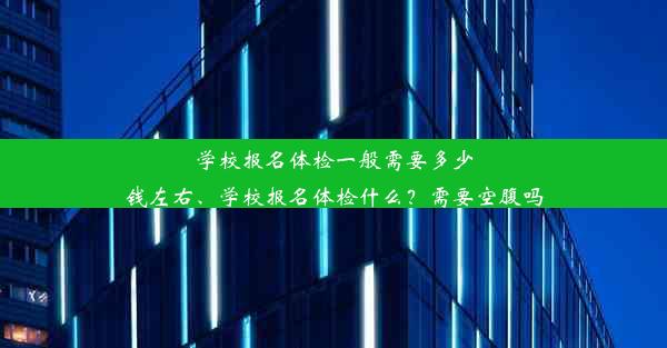 学校报名体检一般需要多少钱左右、学校报名体检什么？需要空腹吗