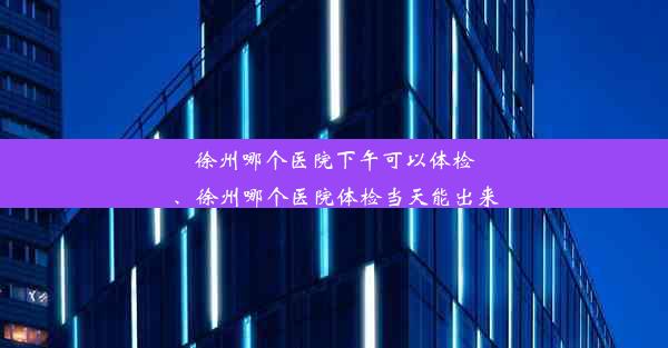 徐州哪个医院下午可以体检、徐州哪个医院体检当天能出来