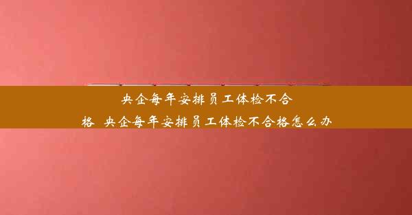 <b>央企每年安排员工体检不合格_央企每年安排员工体检不合格怎么办</b>