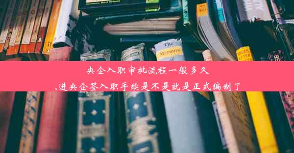 央企入职审批流程一般多久,进央企签入职手续是不是就是正式编制了